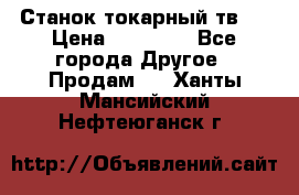 Станок токарный тв-4 › Цена ­ 53 000 - Все города Другое » Продам   . Ханты-Мансийский,Нефтеюганск г.